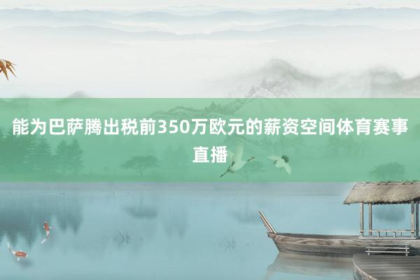 能为巴萨腾出税前350万欧元的薪资空间体育赛事直播