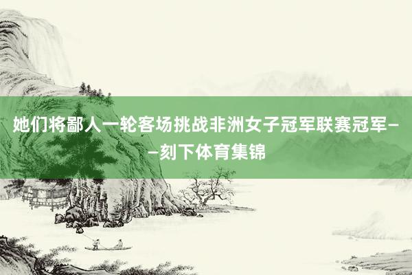 她们将鄙人一轮客场挑战非洲女子冠军联赛冠军——刻下体育集锦