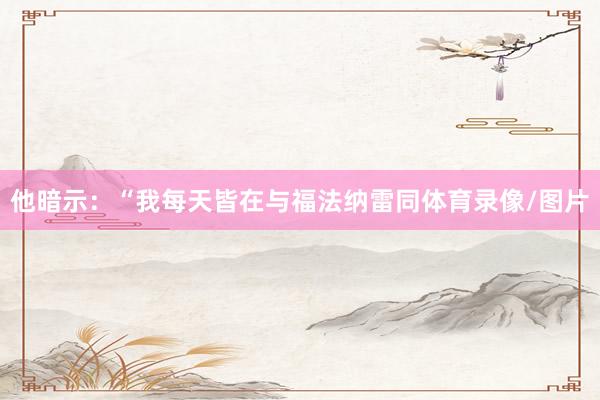 他暗示：“我每天皆在与福法纳雷同体育录像/图片