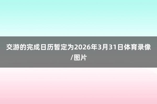 交游的完成日历暂定为2026年3月31日体育录像/图片