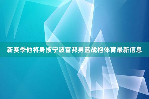 新赛季他将身披宁波富邦男篮战袍体育最新信息