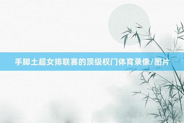 手脚土超女排联赛的顶级权门体育录像/图片