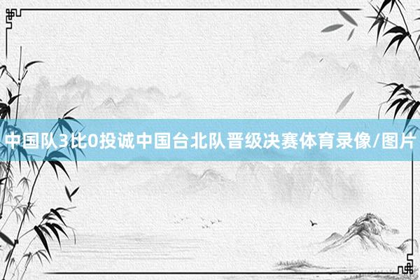 中国队3比0投诚中国台北队晋级决赛体育录像/图片