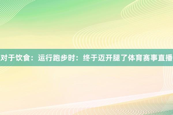 对于饮食：　　运行跑步时：终于迈开腿了体育赛事直播