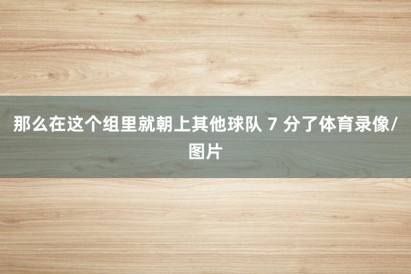 那么在这个组里就朝上其他球队 7 分了体育录像/图片