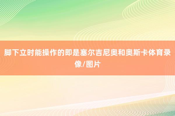脚下立时能操作的即是塞尔吉尼奥和奥斯卡体育录像/图片