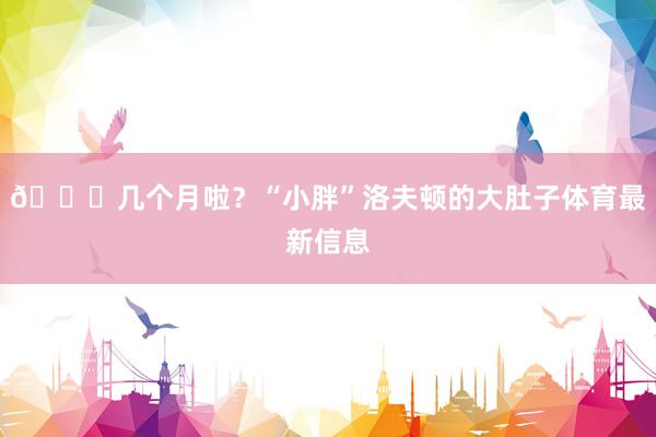 😂几个月啦？“小胖”洛夫顿的大肚子体育最新信息