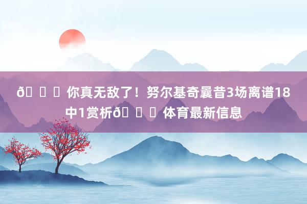 😅你真无敌了！努尔基奇曩昔3场离谱18中1赏析😓体育最新信息