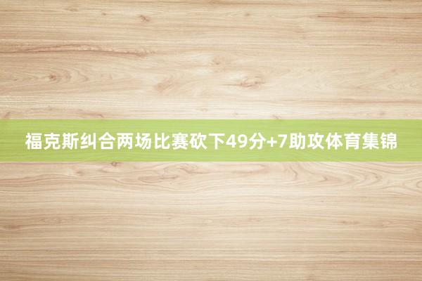 福克斯纠合两场比赛砍下49分+7助攻体育集锦