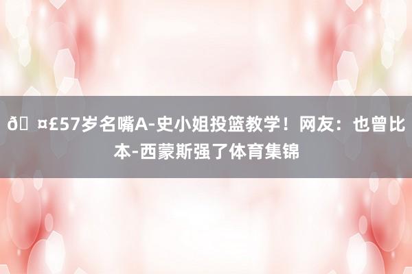 🤣57岁名嘴A-史小姐投篮教学！网友：也曾比本-西蒙斯强了体育集锦