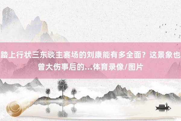踏上行状三东谈主赛场的刘康能有多全面？这景象也曾大伤事后的...体育录像/图片