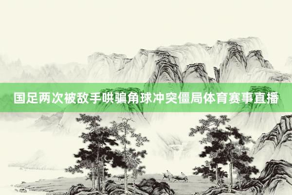 国足两次被敌手哄骗角球冲突僵局体育赛事直播