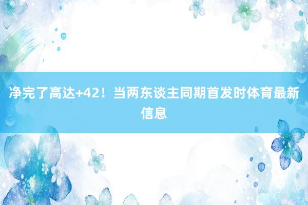 净完了高达+42！当两东谈主同期首发时体育最新信息