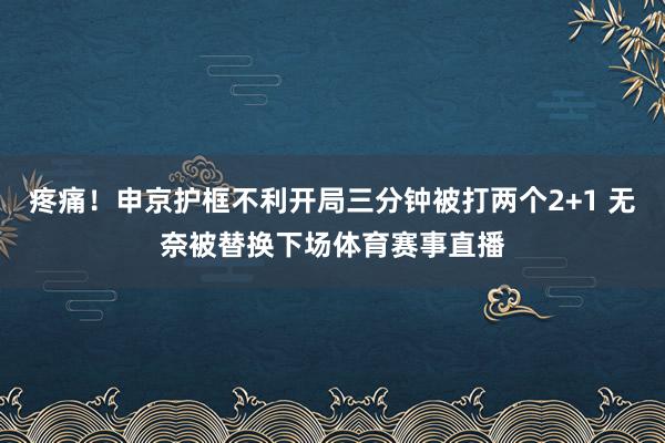 疼痛！申京护框不利开局三分钟被打两个2+1 无奈被替换下场体育赛事直播