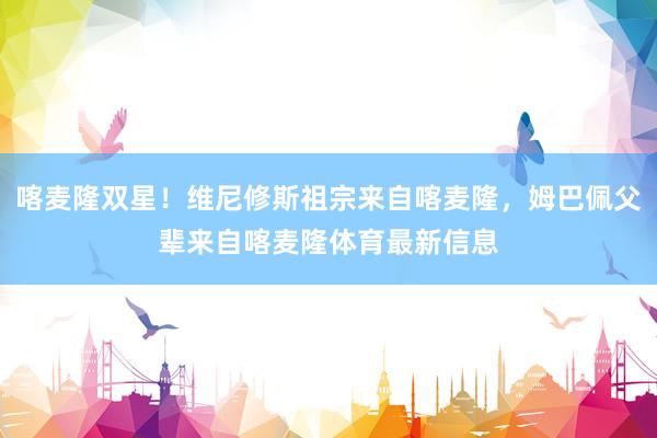 喀麦隆双星！维尼修斯祖宗来自喀麦隆，姆巴佩父辈来自喀麦隆体育最新信息