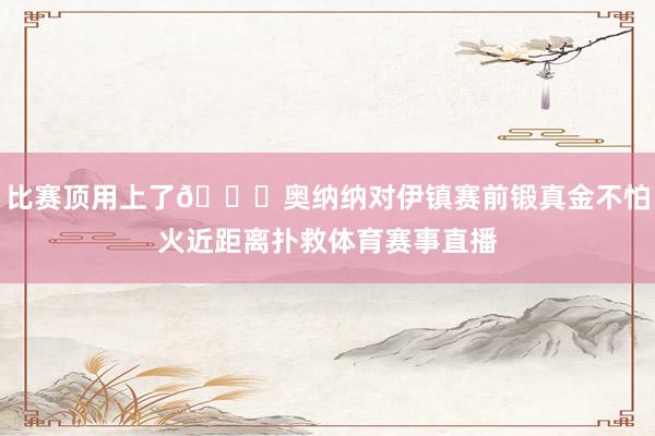 比赛顶用上了👌奥纳纳对伊镇赛前锻真金不怕火近距离扑救体育赛事直播