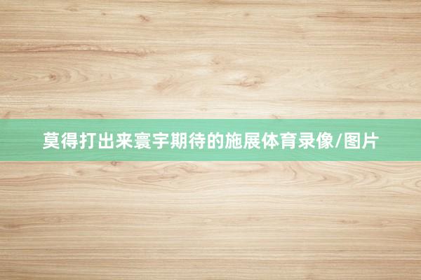 莫得打出来寰宇期待的施展体育录像/图片