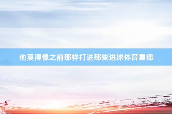 他莫得像之前那样打进那些进球体育集锦