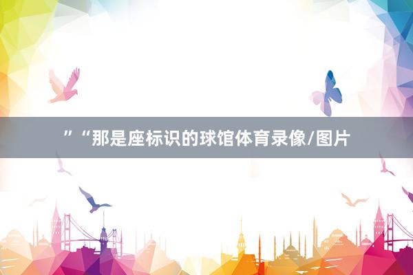 ”“那是座标识的球馆体育录像/图片