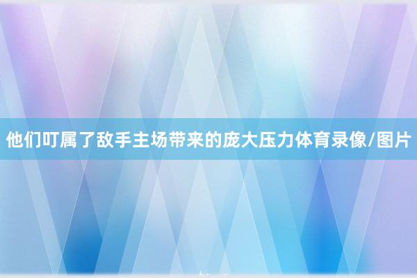 他们叮属了敌手主场带来的庞大压力体育录像/图片