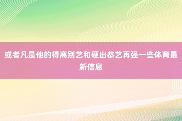 或者凡是他的得离别艺和硬出恭艺再强一些体育最新信息
