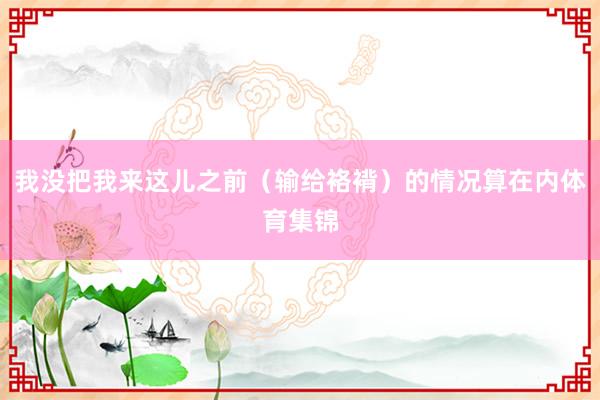 我没把我来这儿之前（输给袼褙）的情况算在内体育集锦