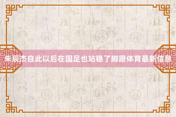 朱辰杰自此以后在国足也站稳了脚跟体育最新信息