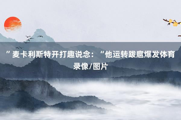 ”麦卡利斯特开打趣说念：“他运转跋扈爆发体育录像/图片