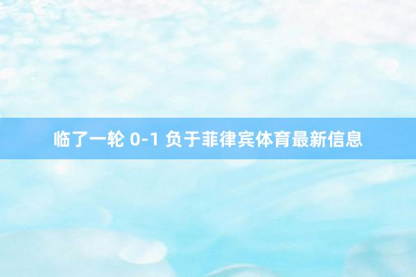 临了一轮 0-1 负于菲律宾体育最新信息