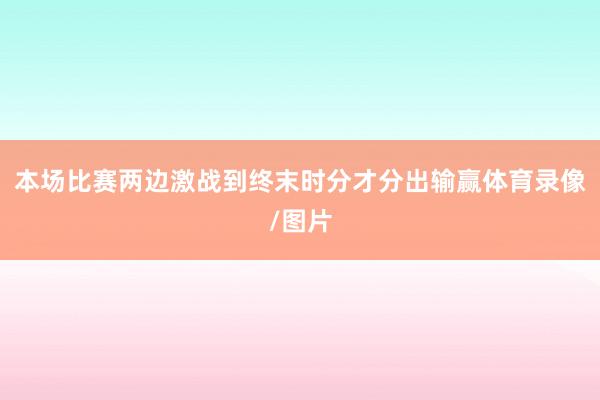 本场比赛两边激战到终末时分才分出输赢体育录像/图片