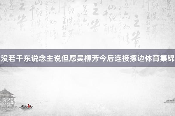 没若干东说念主说但愿吴柳芳今后连接擦边体育集锦