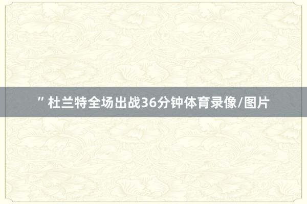 ”杜兰特全场出战36分钟体育录像/图片