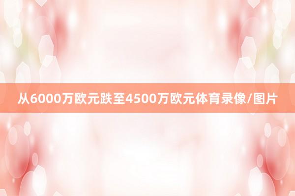 从6000万欧元跌至4500万欧元体育录像/图片