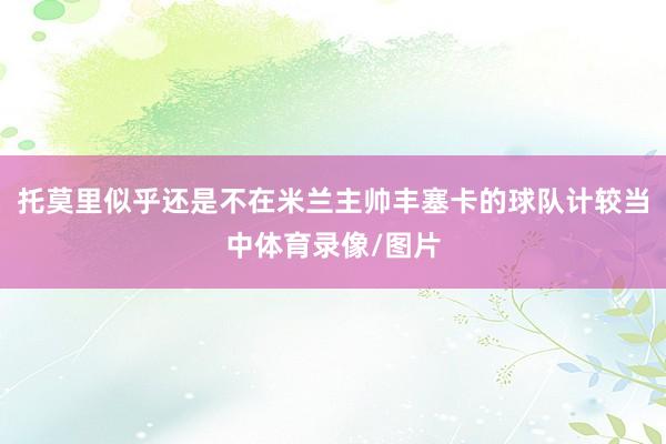 托莫里似乎还是不在米兰主帅丰塞卡的球队计较当中体育录像/图片
