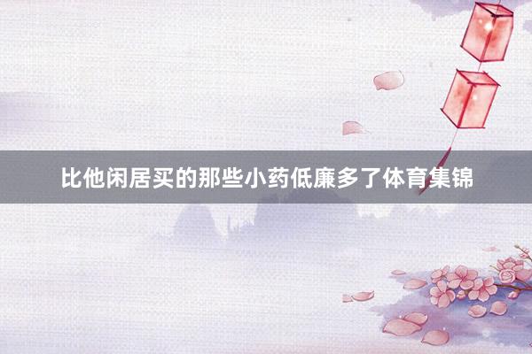 比他闲居买的那些小药低廉多了体育集锦