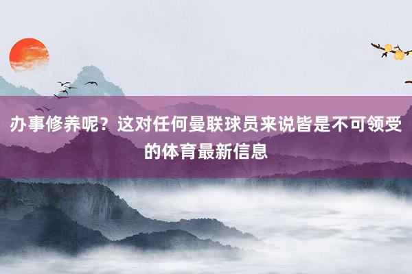 办事修养呢？这对任何曼联球员来说皆是不可领受的体育最新信息