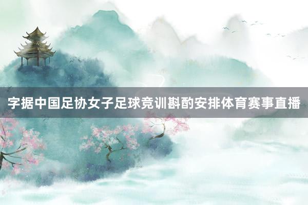 字据中国足协女子足球竞训斟酌安排体育赛事直播