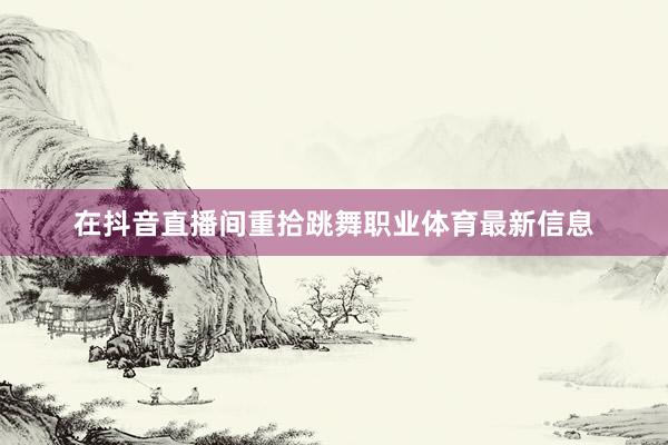 在抖音直播间重拾跳舞职业体育最新信息