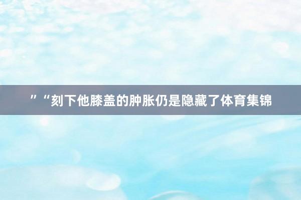 ”“刻下他膝盖的肿胀仍是隐藏了体育集锦