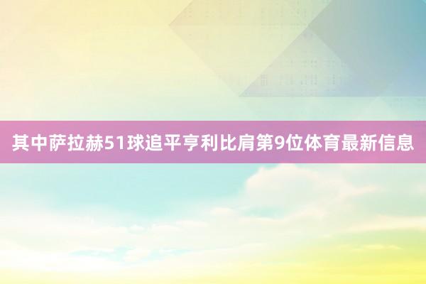 其中萨拉赫51球追平亨利比肩第9位体育最新信息