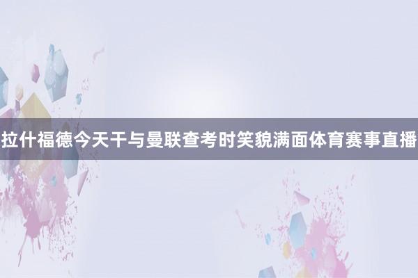 拉什福德今天干与曼联查考时笑貌满面体育赛事直播