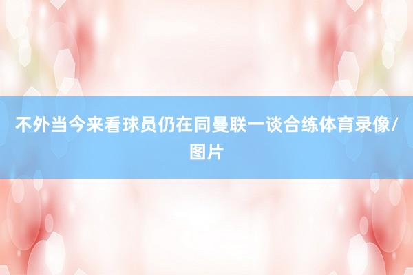 不外当今来看球员仍在同曼联一谈合练体育录像/图片