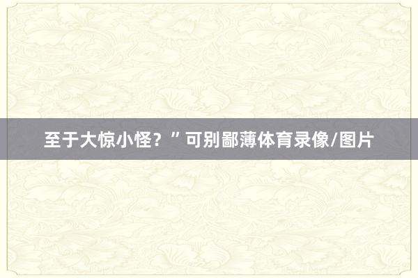 至于大惊小怪?”可别鄙薄体育录像/图片