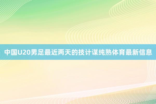 中国U20男足最近两天的技计谋纯熟体育最新信息