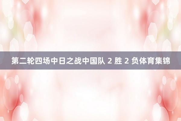 第二轮四场中日之战中国队 2 胜 2 负体育集锦