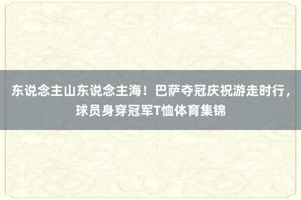 东说念主山东说念主海！巴萨夺冠庆祝游走时行，球员身穿冠军T恤体育集锦