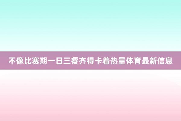不像比赛期一日三餐齐得卡着热量体育最新信息
