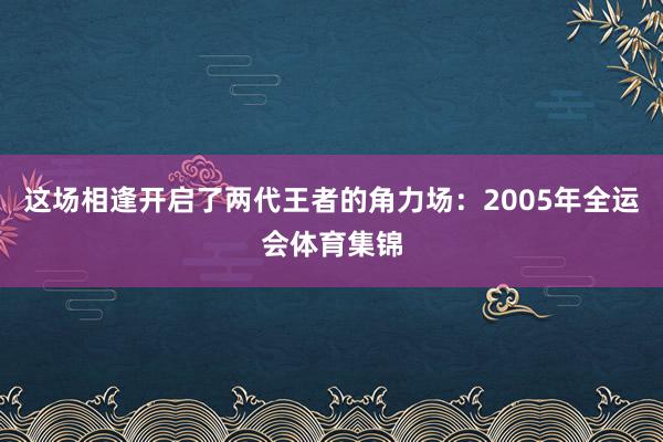 这场相逢开启了两代王者的角力场:2005年全运会体育集锦