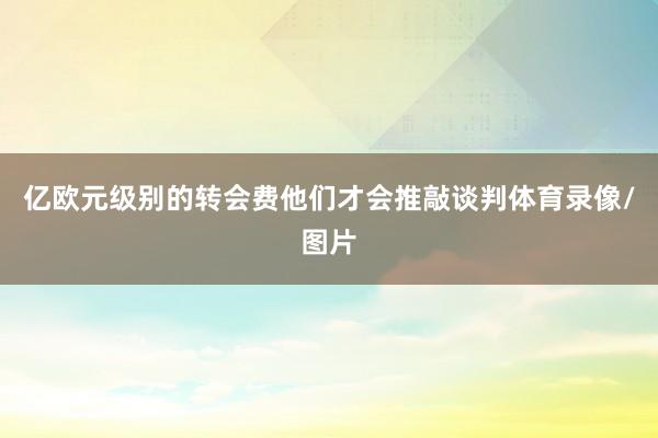 亿欧元级别的转会费他们才会推敲谈判体育录像/图片
