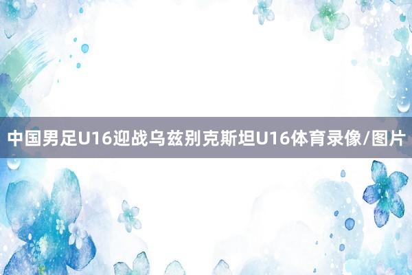 中国男足U16迎战乌兹别克斯坦U16体育录像/图片
